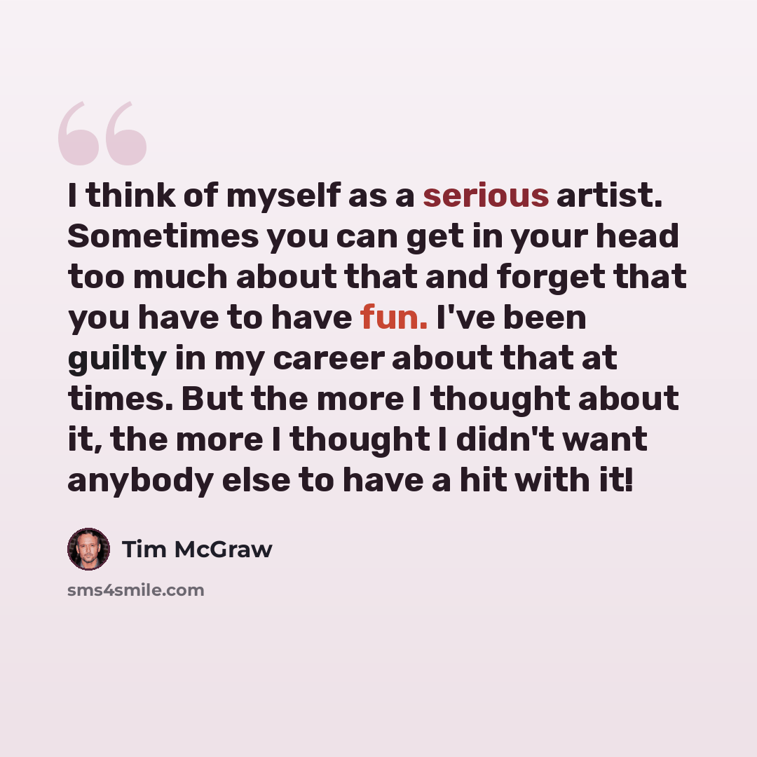 “I think of myself as a serious artist. Sometimes you can get in your head too much about that and forget that you have to have fun. I've been guilty in my career about that at times. But the more I thought about it, the more I thought I didn't want anybody else to have a hit with it!” quote by Tim McGraw