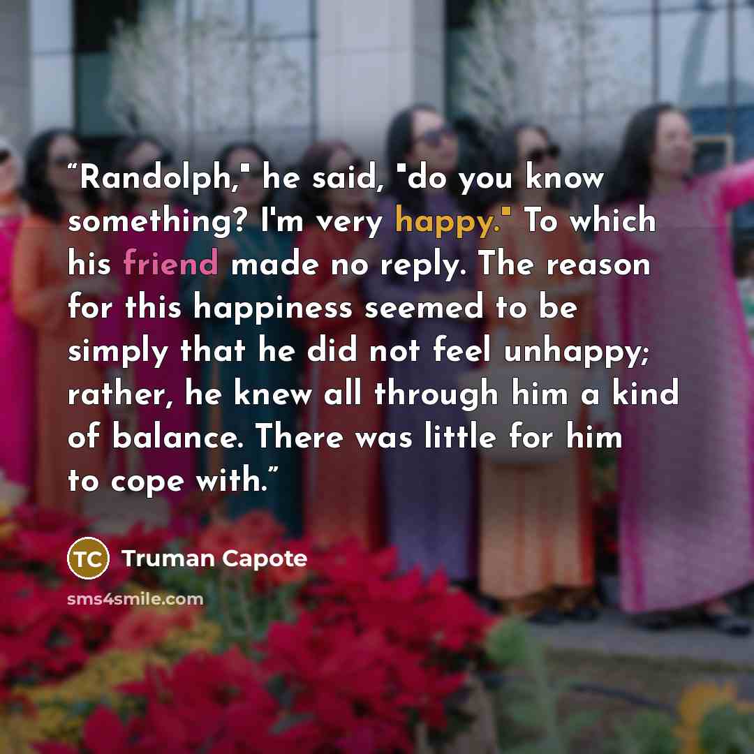 “Randolph," he said, "do you know something? I'm very happy." To which his friend made no reply. The reason for this happiness seemed to be simply that he did not feel unhappy; rather, he knew all through him a kind of balance. There was little for him to cope with.” quote by Truman Capote