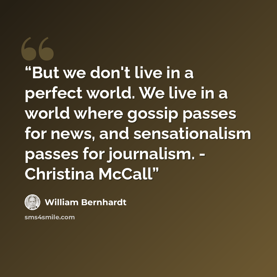 “But we don't live in a perfect world. We live in a world where gossip passes for news, and sensationalism passes for journalism. - Christina McCall” quote by William Bernhardt