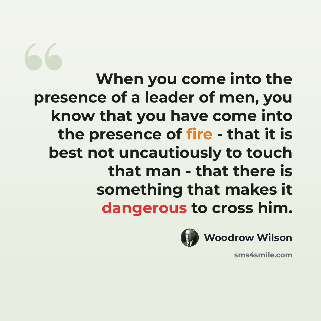 “When you come into the presence of a leader of men, you know that you have come into the presence of fire - that it is best not uncautiously to touch that man - that there is something that makes it dangerous to cross him.” quote by Woodrow Wilson