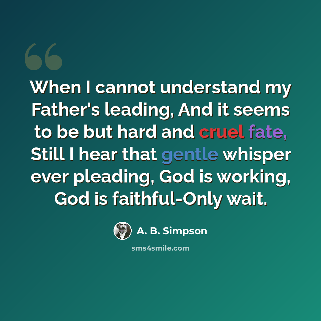 “When I cannot understand my Father's leading, And it seems to be but hard and cruel fate, Still I hear that gentle whisper ever pleading, God is working, God is faithful-Only wait.” quote by A. B. Simpson