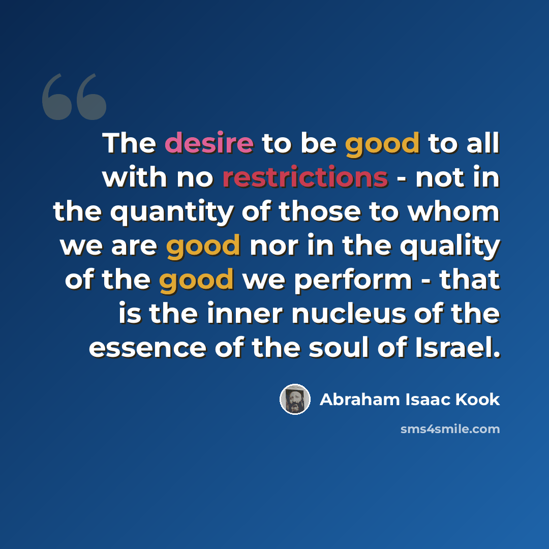 “The desire to be good to all with no restrictions - not in the quantity of those to whom we are good nor in the quality of the good we perform - that is the inner nucleus of the essence of the soul of Israel.” quote by Abraham Isaac Kook
