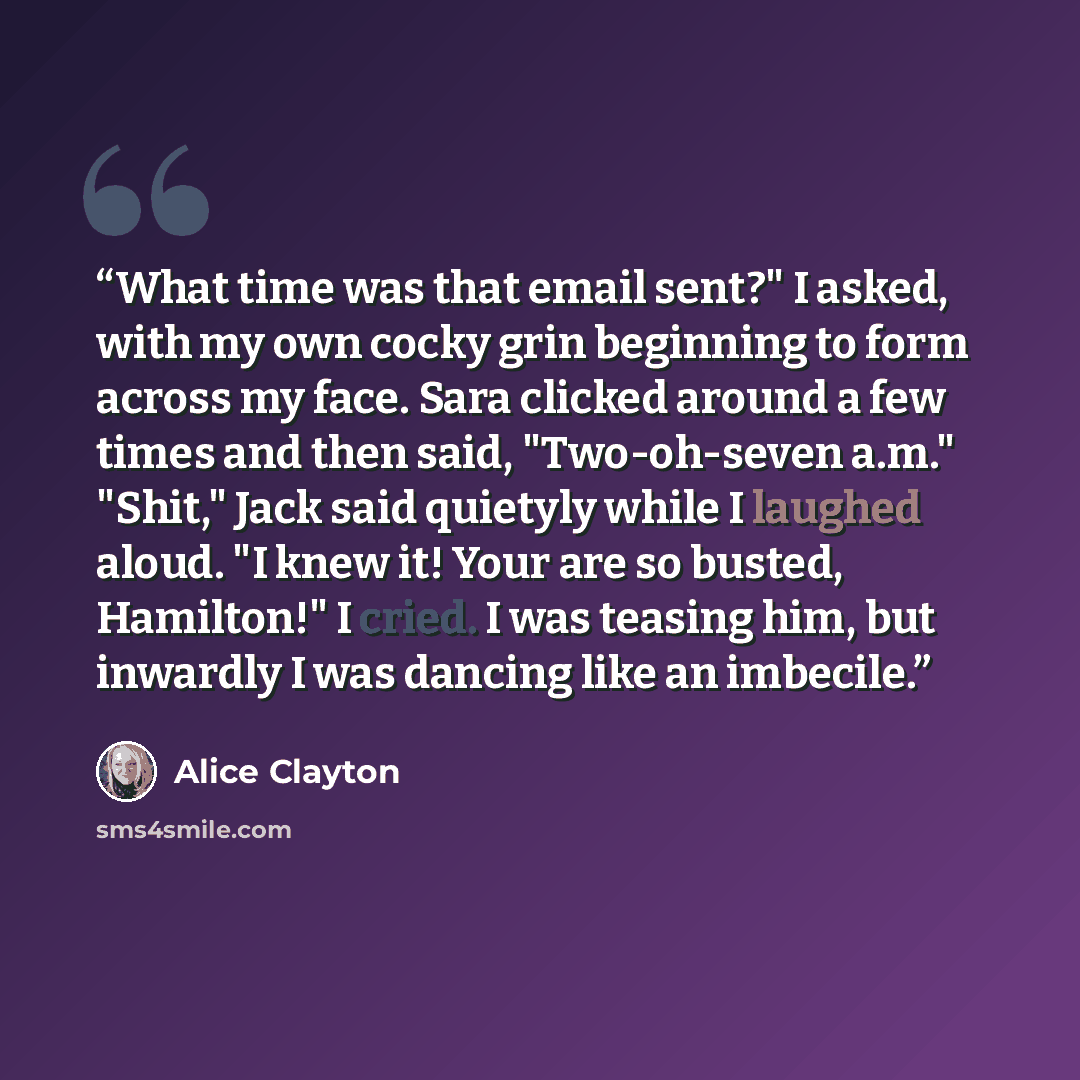 “What time was that email sent?" I asked, with my own cocky grin beginning to form across my face. Sara clicked around a few times and then said, "Two-oh-seven a.m." "Shit," Jack said quietyly while I laughed aloud. "I knew it! Your are so busted, Hamilton!" I cried. I was teasing him, but inwardly…” quote by Alice Clayton