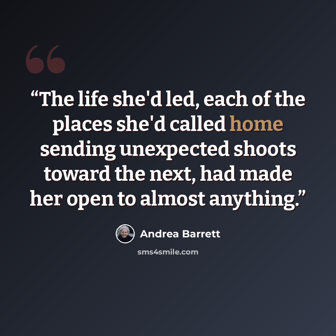 “The life she'd led, each of the places she'd called home sending unexpected shoots toward the next, had made her open to almost anything.” quote by Andrea Barrett