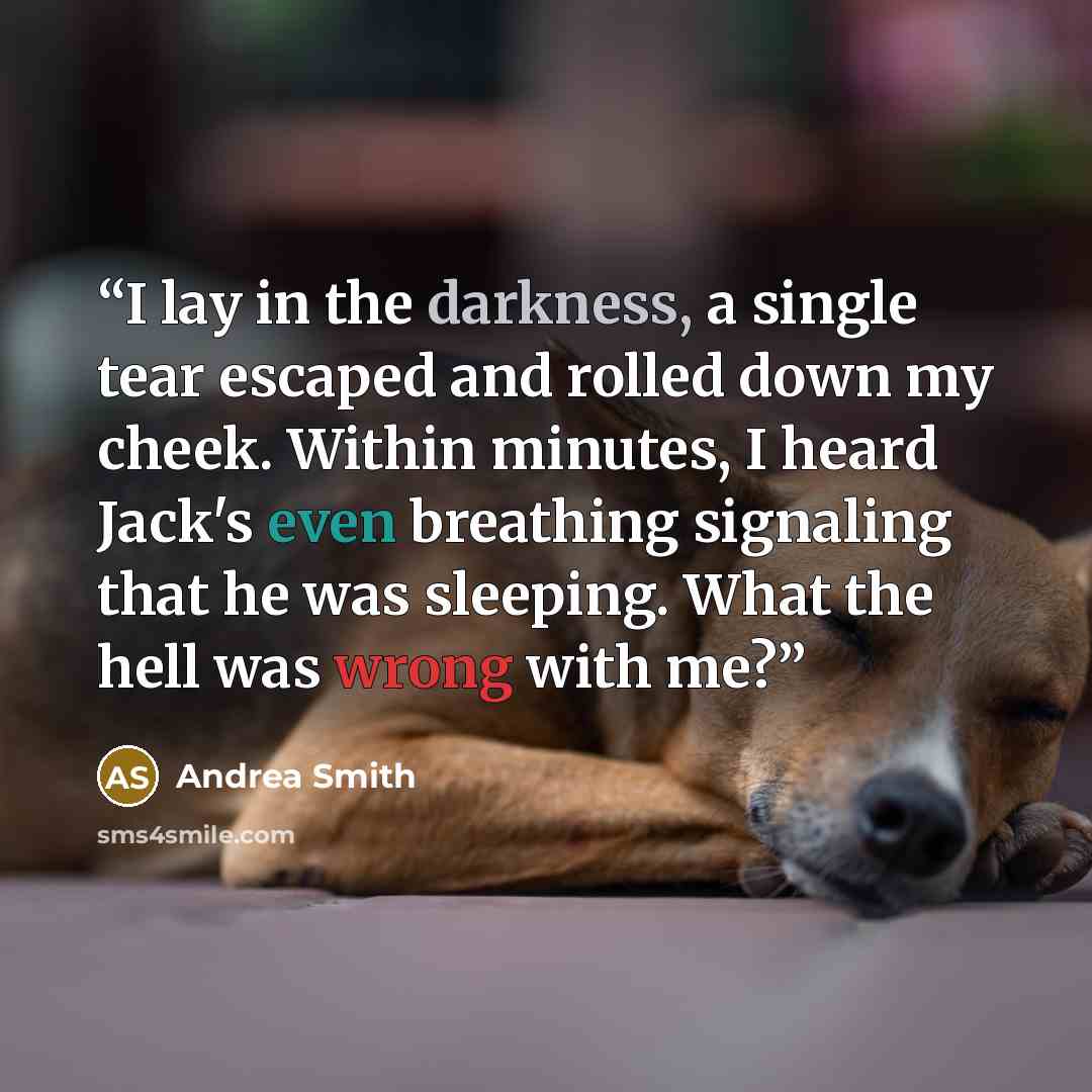 “I lay in the darkness, a single tear escaped and rolled down my cheek. Within minutes, I heard Jack's even breathing signaling that he was sleeping. What the hell was wrong with me?” quote by Andrea Smith