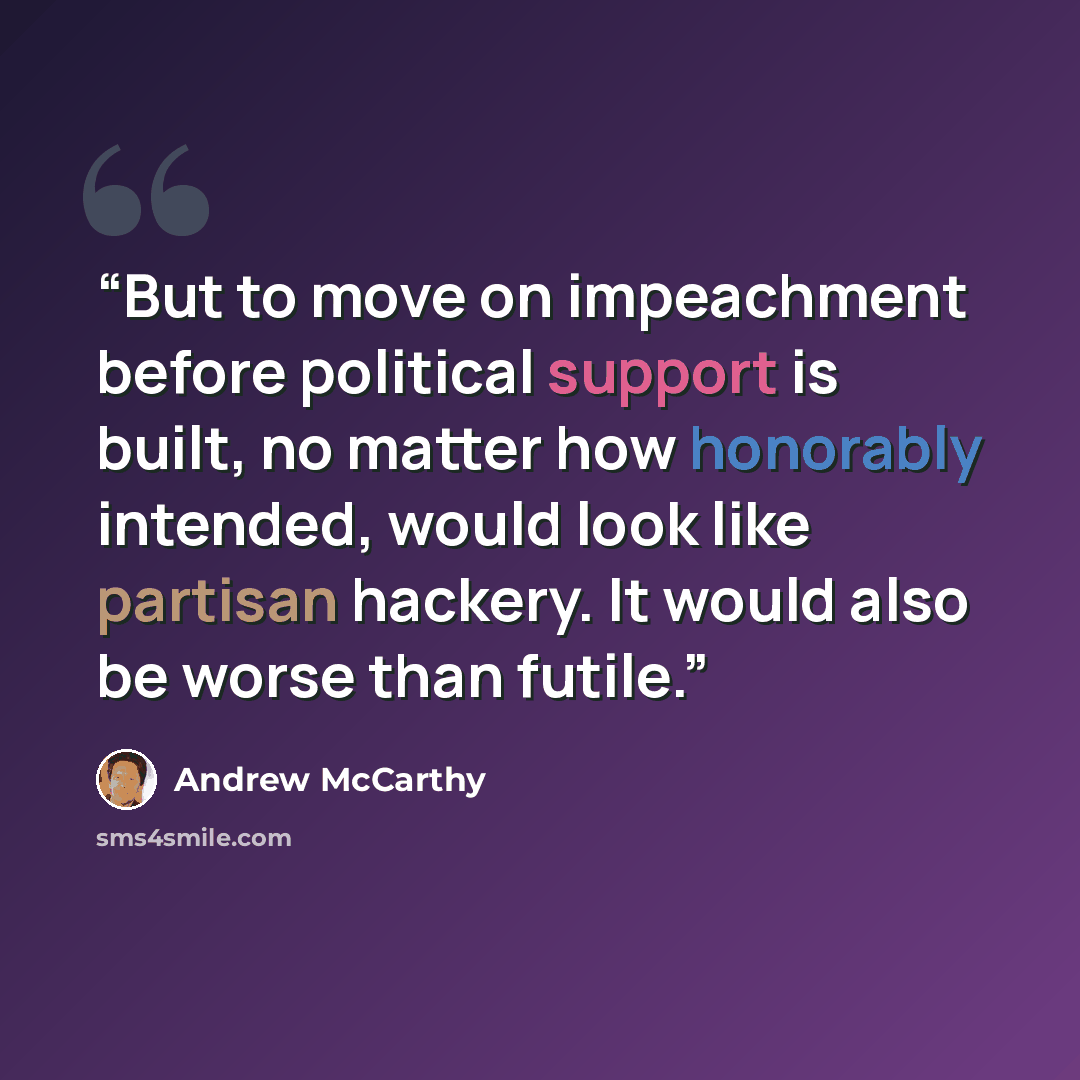 “But to move on impeachment before political support is built, no matter how honorably intended, would look like partisan hackery. It would also be worse than futile.” quote by Andrew McCarthy