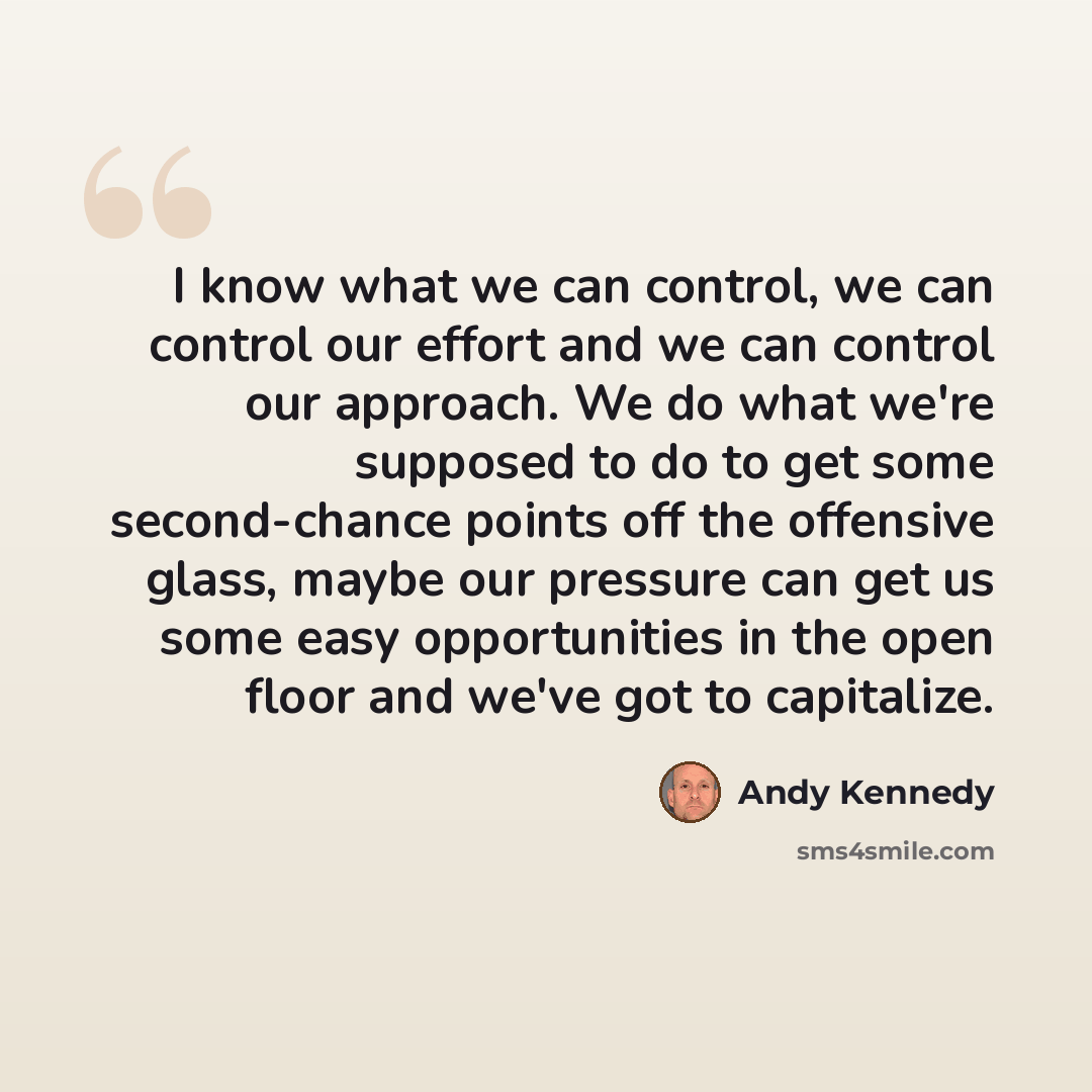 “I know what we can control, we can control our effort and we can control our approach. We do what we're supposed to do to get some second-chance points off the offensive glass, maybe our pressure can get us some easy opportunities in the open floor and we've got to capitalize.” quote by Andy Kennedy