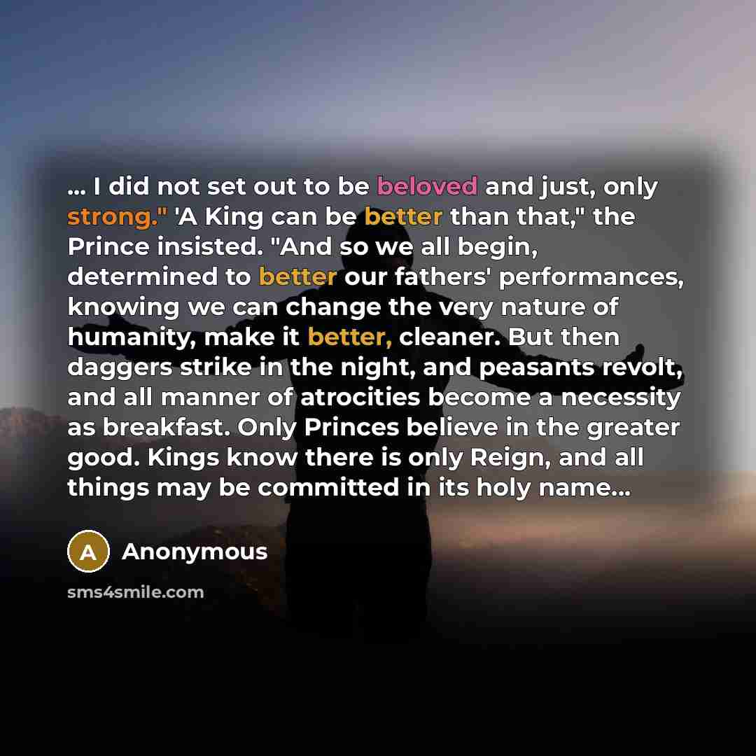 “... I did not set out to be beloved and just, only strong." 'A King can be better than that," the Prince insisted. "And so we all begin, determined to better our fathers' performances, knowing we can change the very nature of humanity, make it better, cleaner. But then daggers strike in the night…” quote by Anonymous