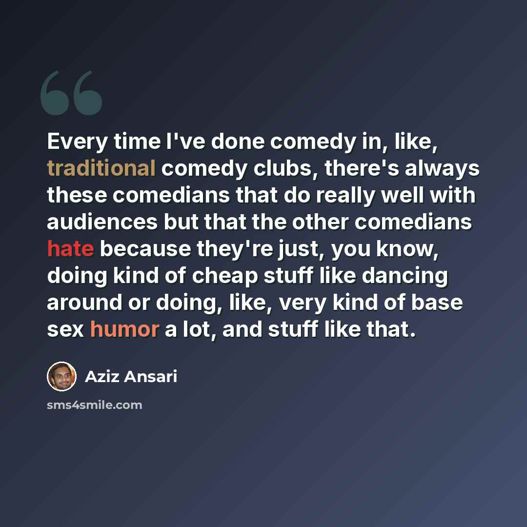 “Every time I've done comedy in, like, traditional comedy clubs, there's always these comedians that do really well with audiences but that the other comedians hate because they're just, you know, doing kind of cheap stuff like dancing around or doing, like, very kind of base sex humor a lot, and…” quote by Aziz Ansari