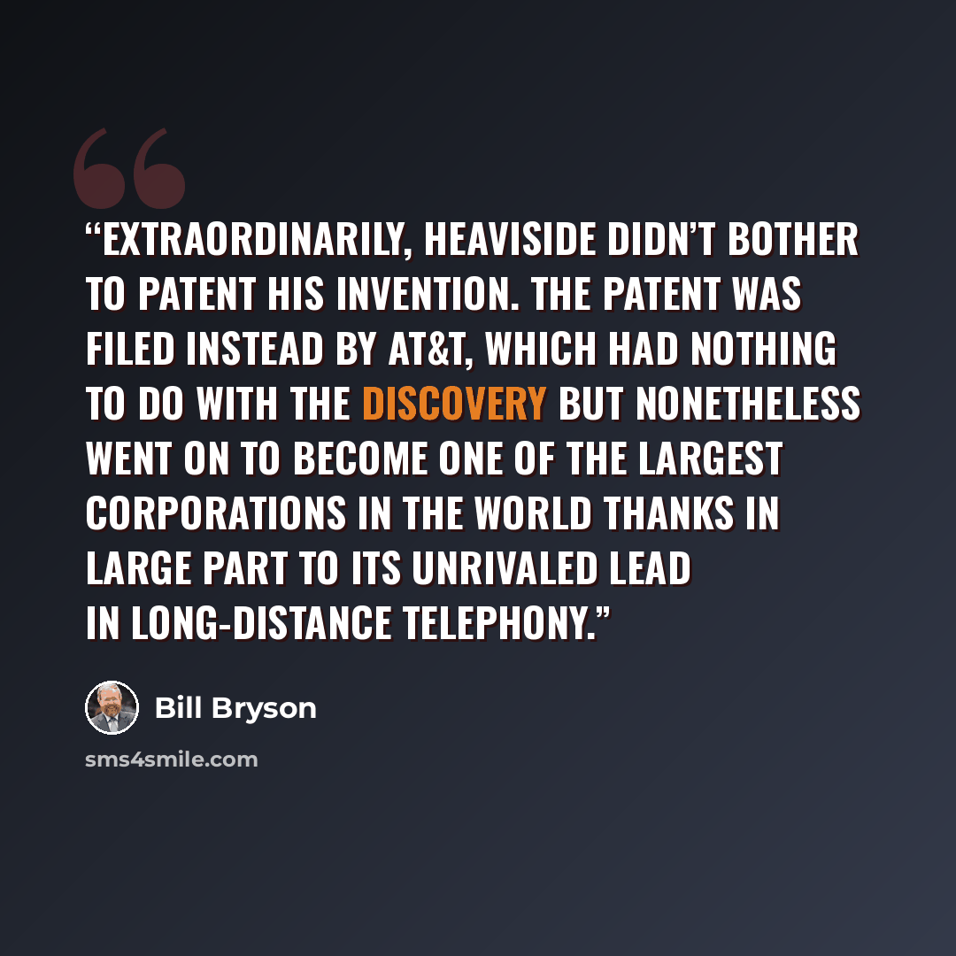 “Extraordinarily, Heaviside didn’t bother to patent his invention. The patent was filed instead by AT&T, which had nothing to do with the discovery but nonetheless went on to become one of the largest corporations in the world thanks in large part to its unrivaled lead in long-distance telephony.” quote by Bill Bryson