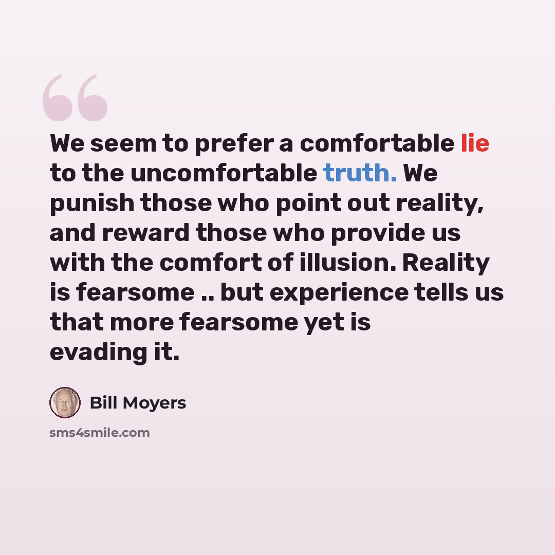 “We seem to prefer a comfortable lie to the uncomfortable truth. We punish those who point out reality, and reward those who provide us with the comfort of illusion. Reality is fearsome .. but experience tells us that more fearsome yet is evading it.” quote by Bill Moyers