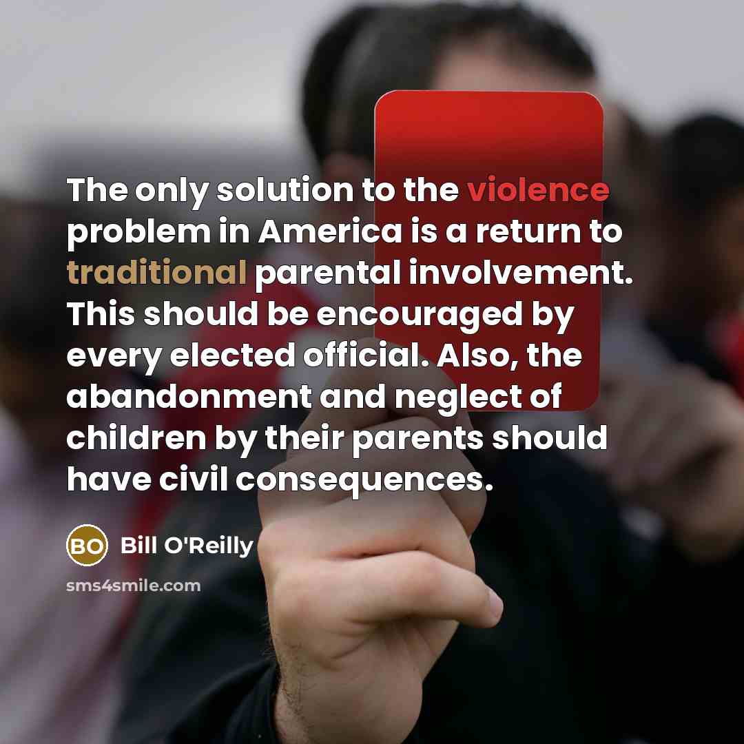 “The only solution to the violence problem in America is a return to traditional parental involvement. This should be encouraged by every elected official. Also, the abandonment and neglect of children by their parents should have civil consequences.” quote by Bill O'Reilly