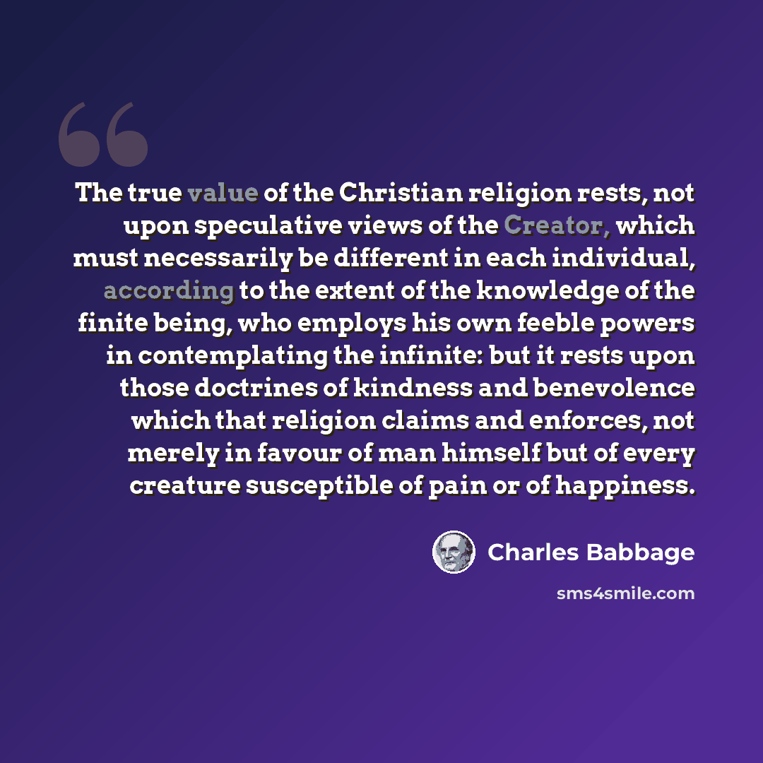 “The true value of the Christian religion rests, not upon speculative views of the Creator, which must necessarily be different in each individual, according to the extent of the knowledge of the finite being, who employs his own feeble powers in contemplating the infinite: but it rests upon those…” quote by Charles Babbage