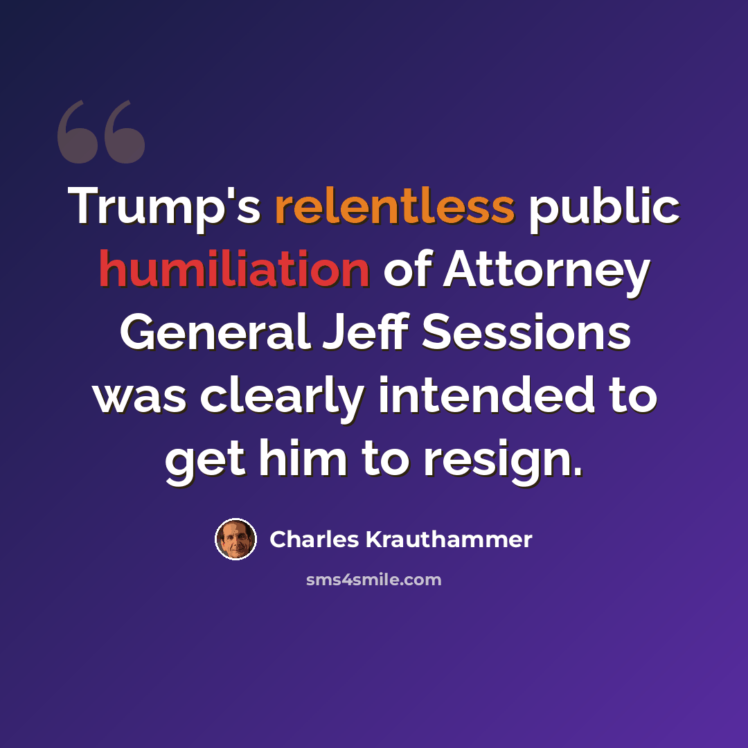 “Trump's relentless public humiliation of Attorney General Jeff Sessions was clearly intended to get him to resign.” quote by Charles Krauthammer
