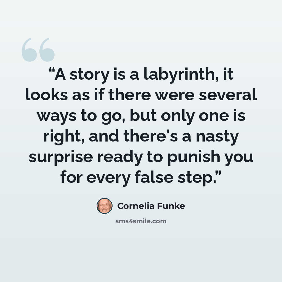 “A story is a labyrinth, it looks as if there were several ways to go, but only one is right, and there's a nasty surprise ready to punish you for every false step.” quote by Cornelia Funke