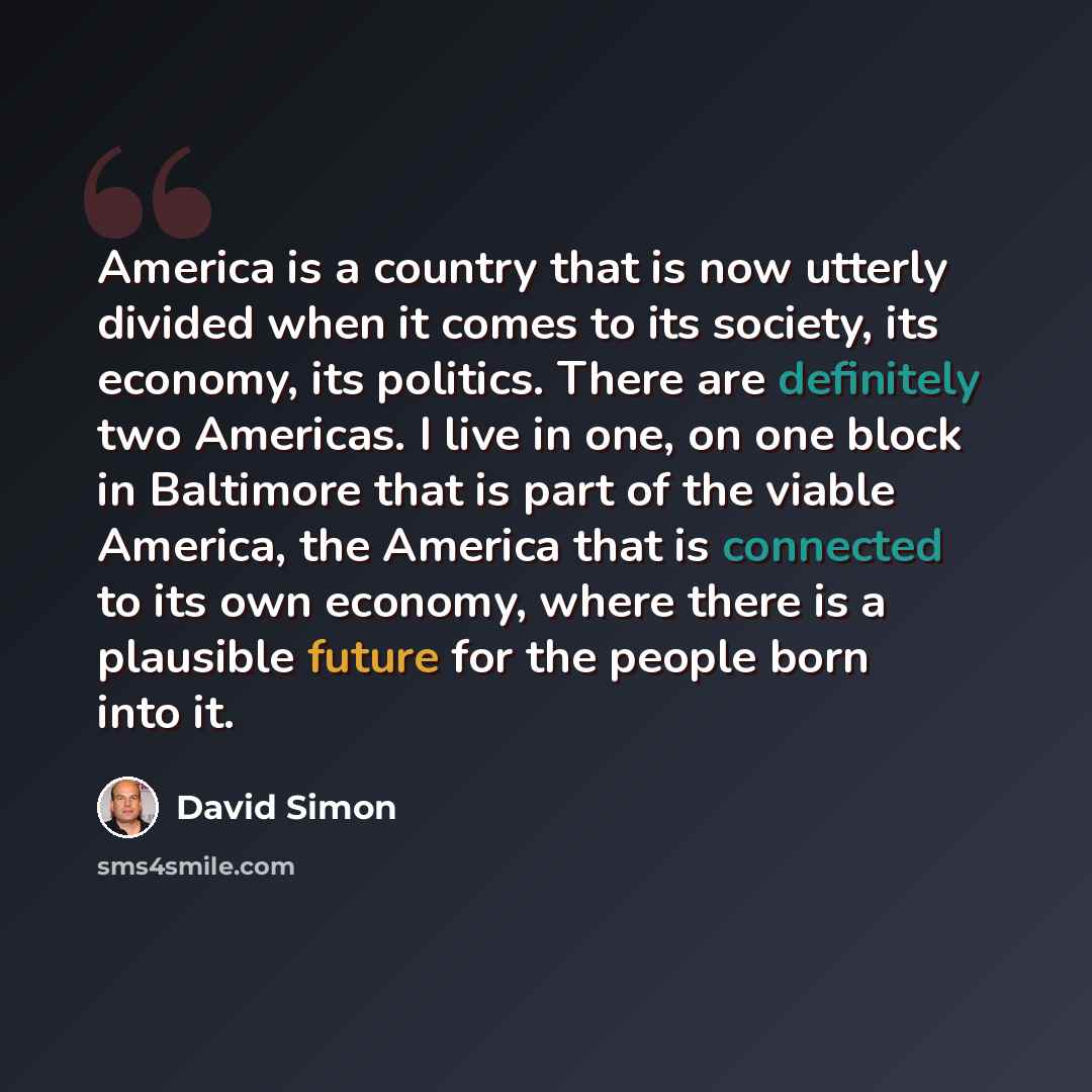 “America is a country that is now utterly divided when it comes to its society, its economy, its politics. There are definitely two Americas. I live in one, on one block in Baltimore that is part of the viable America, the America that is connected to its own economy, where there is a plausible…” quote by David Simon