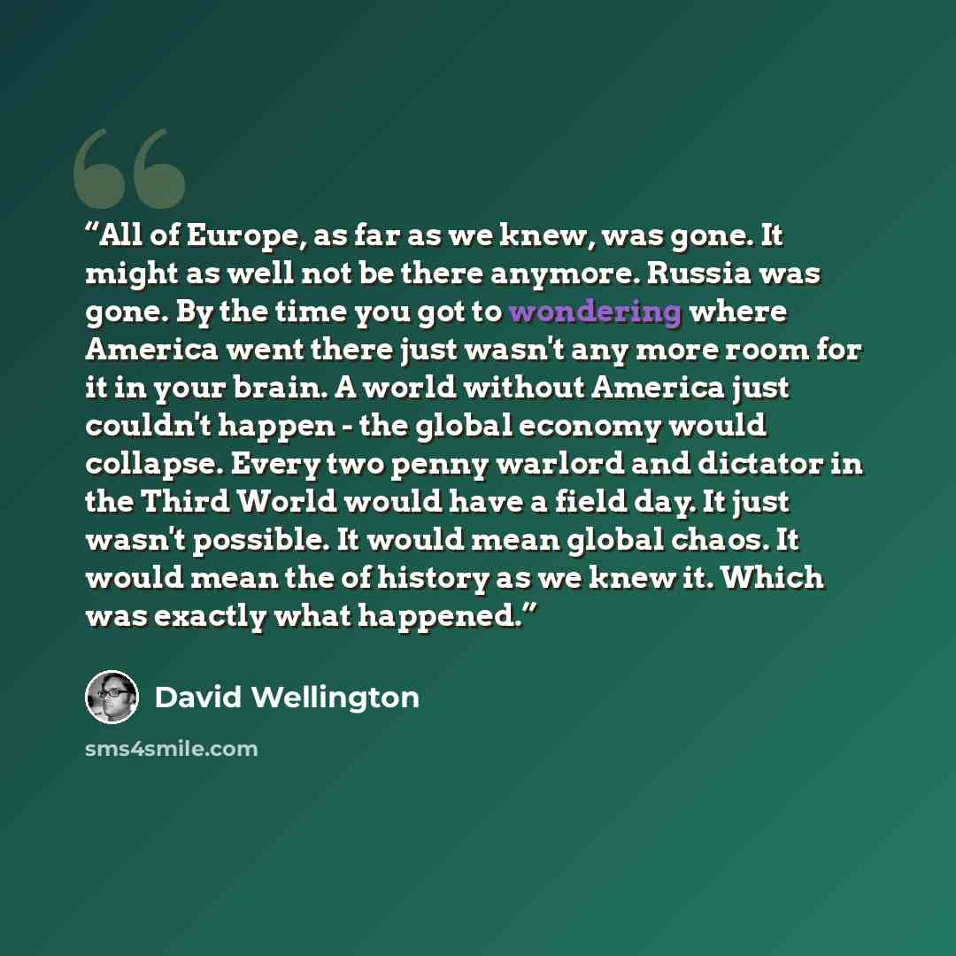 “All of Europe, as far as we knew, was gone. It might as well not be there anymore. Russia was gone. By the time you got to wondering where America went there just wasn't any more room for it in your brain. A world without America just couldn't happen - the global economy would collapse. Every two…” quote by David Wellington