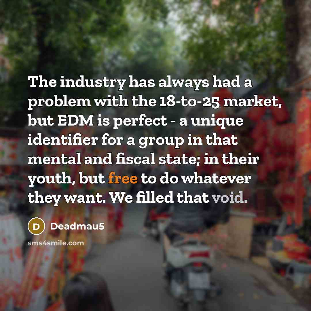 “The industry has always had a problem with the 18-to-25 market, but EDM is perfect - a unique identifier for a group in that mental and fiscal state; in their youth, but free to do whatever they want. We filled that void.” quote by Deadmau5