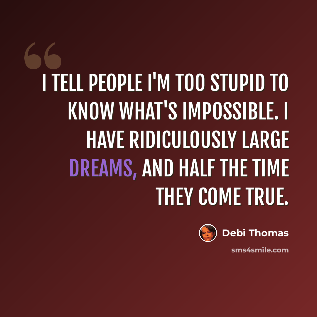 “I tell people I'm too stupid to know what's impossible. I have ridiculously large dreams, and half the time they come true.” quote by Debi Thomas