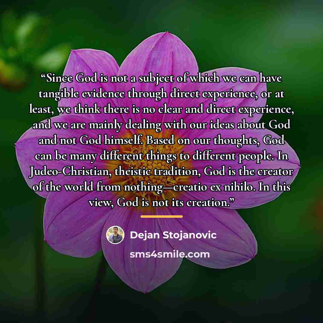 “Since God is not a subject of which we can have tangible evidence through direct experience, or at least, we think there is no clear and direct experience, and we are mainly dealing with our ideas about God and not God himself. Based on our thoughts, God can be many different things to different…” quote by Dejan Stojanovic