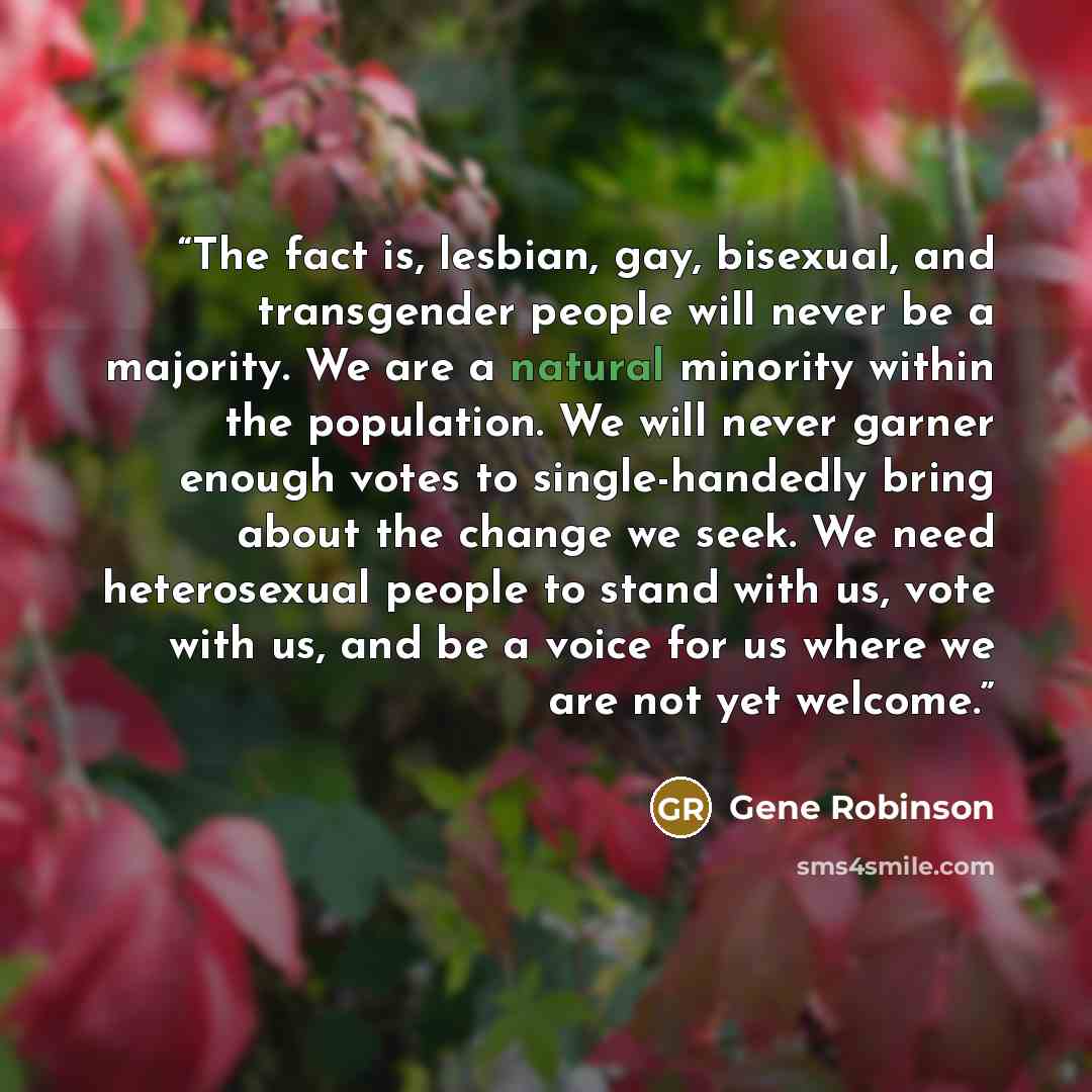 “The fact is, lesbian, gay, bisexual, and transgender people will never be a majority. We are a natural minority within the population. We will never garner enough votes to single-handedly bring about the change we seek. We need heterosexual people to stand with us, vote with us, and be a voice for…” quote by Gene Robinson