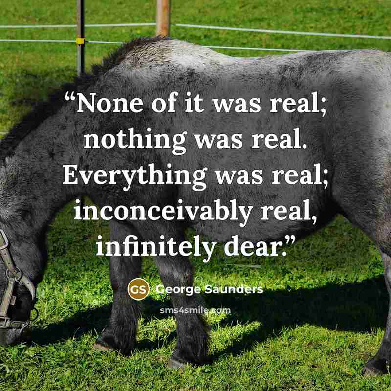 “None of it was real; nothing was real. Everything was real; inconceivably real, infinitely dear.” quote by George Saunders