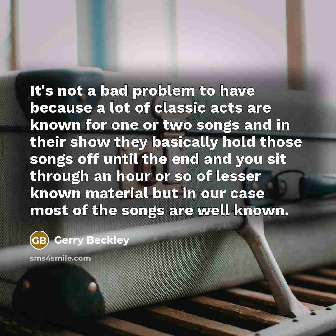 “It's not a bad problem to have because a lot of classic acts are known for one or two songs and in their show they basically hold those songs off until the end and you sit through an hour or so of lesser known material but in our case most of the songs are well known.” quote by Gerry Beckley