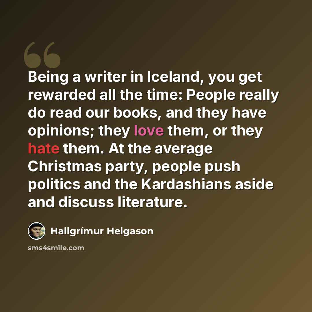 “Being a writer in Iceland, you get rewarded all the time: People really do read our books, and they have opinions; they love them, or they hate them. At the average Christmas party, people push politics and the Kardashians aside and discuss literature.” quote by Hallgrimur Helgason