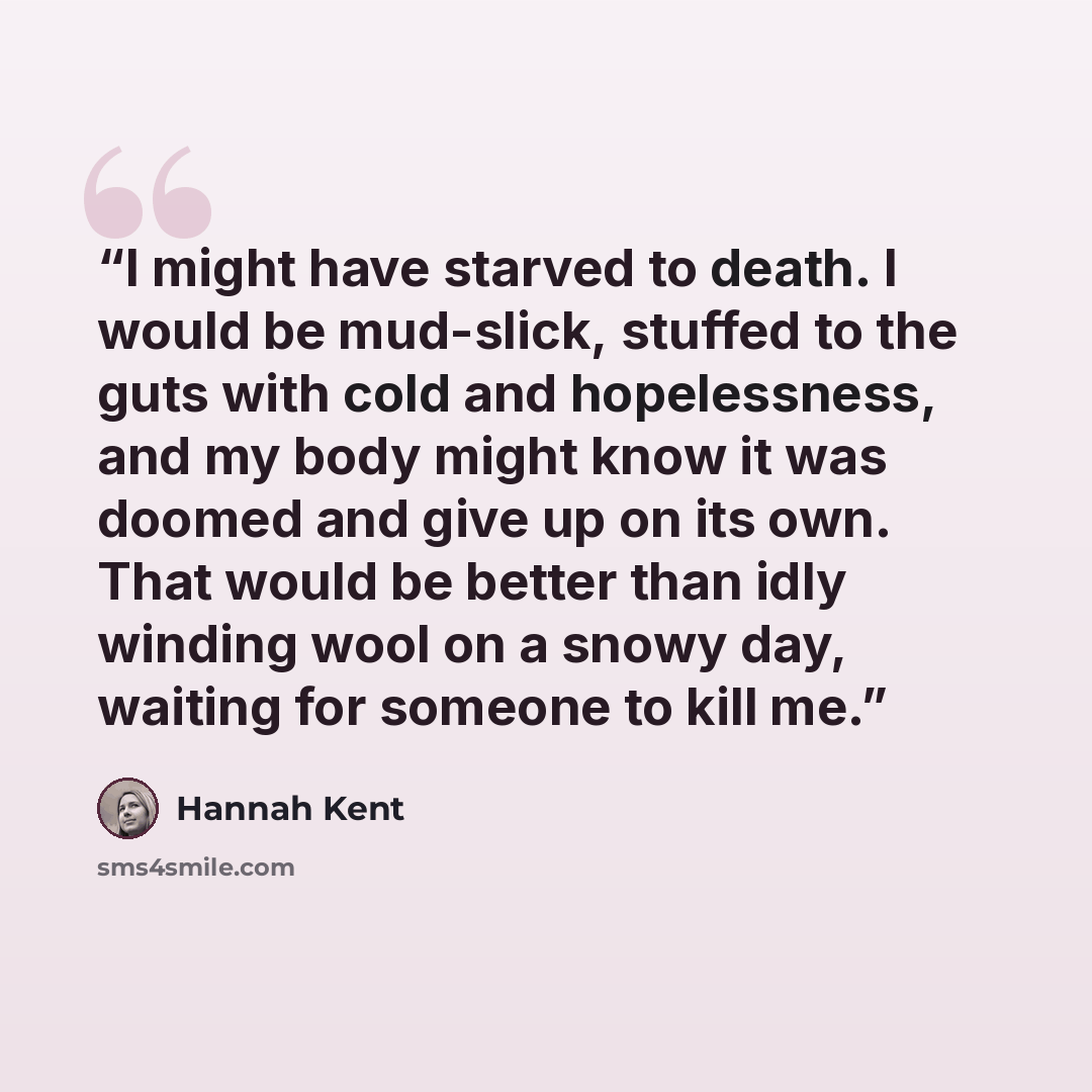 “I might have starved to death. I would be mud-slick, stuffed to the guts with cold and hopelessness, and my body might know it was doomed and give up on its own. That would be better than idly winding wool on a snowy day, waiting for someone to kill me.” quote by Hannah Kent
