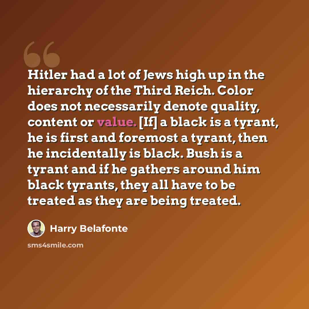 “Hitler had a lot of Jews high up in the hierarchy of the Third Reich. Color does not necessarily denote quality, content or value. [If] a black is a tyrant, he is first and foremost a tyrant, then he incidentally is black. Bush is a tyrant and if he gathers around him black tyrants, they all have…” quote by Harry Belafonte