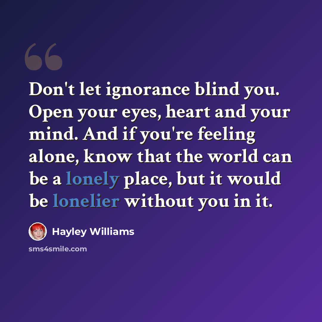 “Don't let ignorance blind you. Open your eyes, heart and your mind. And if you're feeling alone, know that the world can be a lonely place, but it would be lonelier without you in it.” quote by Hayley Williams