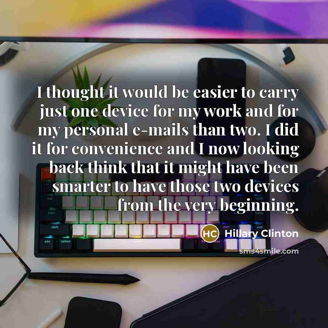 “I thought it would be easier to carry just one device for my work and for my personal e-mails than two. I did it for convenience and I now looking back think that it might have been smarter to have those two devices from the very beginning.” quote by Hillary Clinton