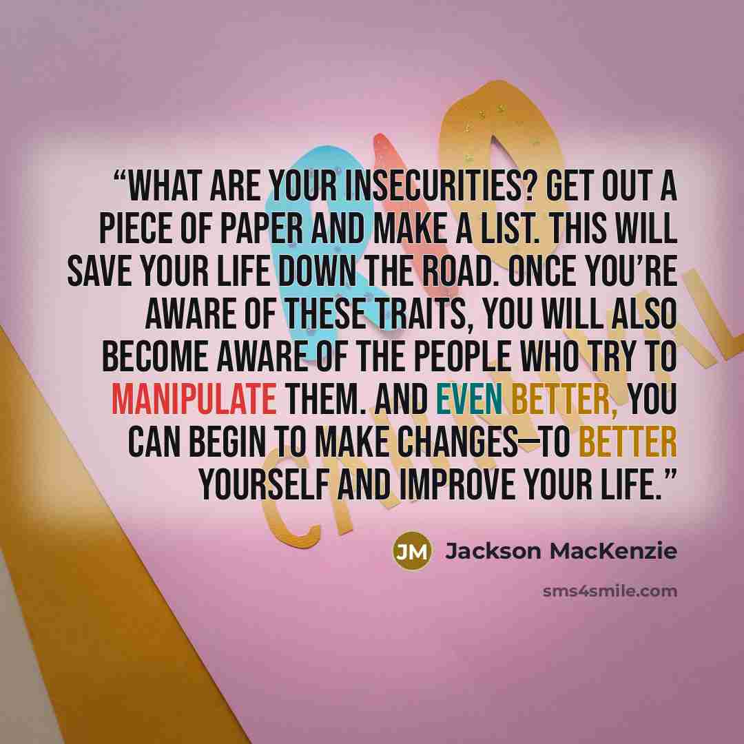 “what are your insecurities? Get out a piece of paper and make a list. This will save your life down the road. Once you’re aware of these traits, you will also become aware of the people who try to manipulate them. And even better, you can begin to make changes—to better yourself and improve your…” quote by Jackson MacKenzie