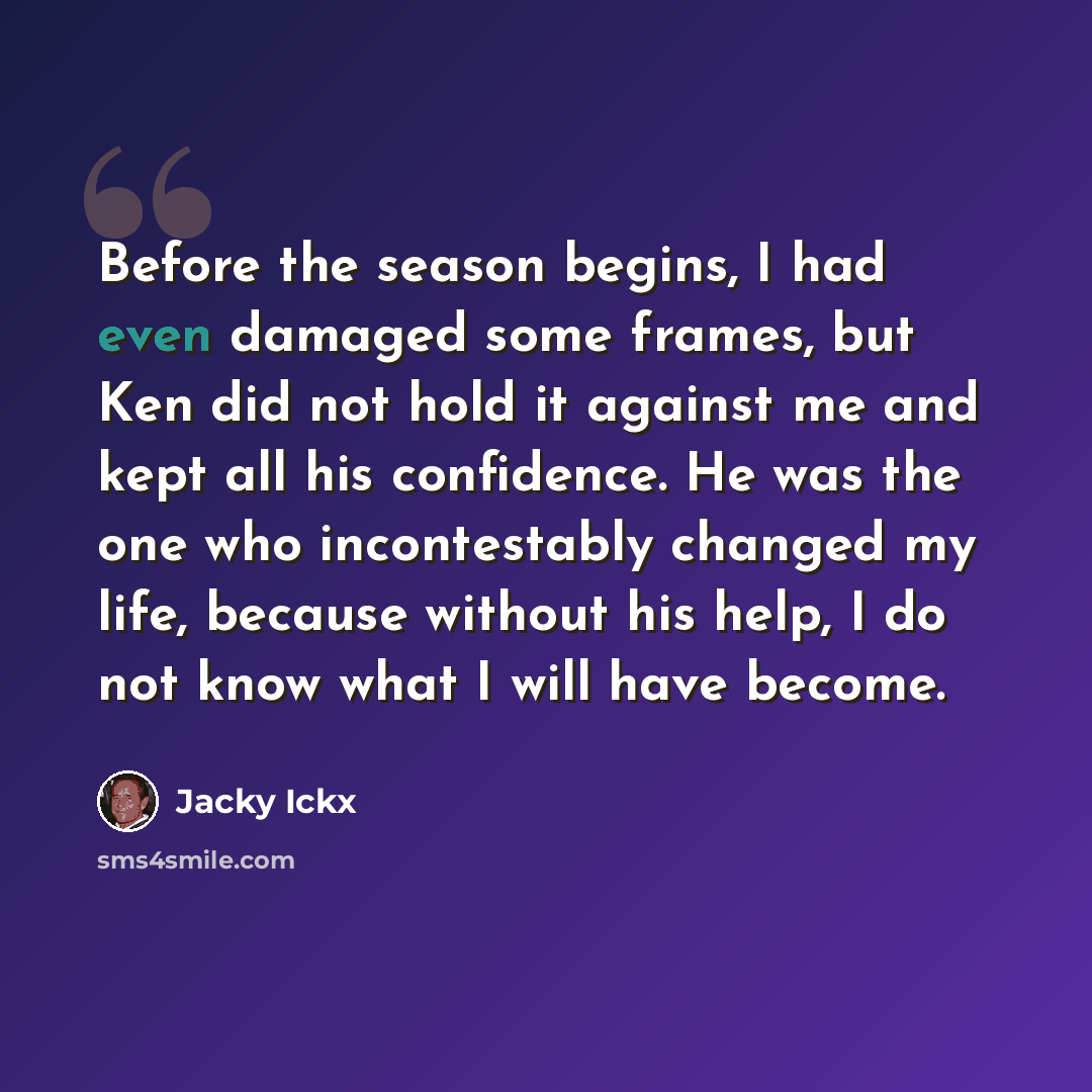 “Before the season begins, I had even damaged some frames, but Ken did not hold it against me and kept all his confidence. He was the one who incontestably changed my life, because without his help, I do not know what I will have become.” quote by Jacky Ickx