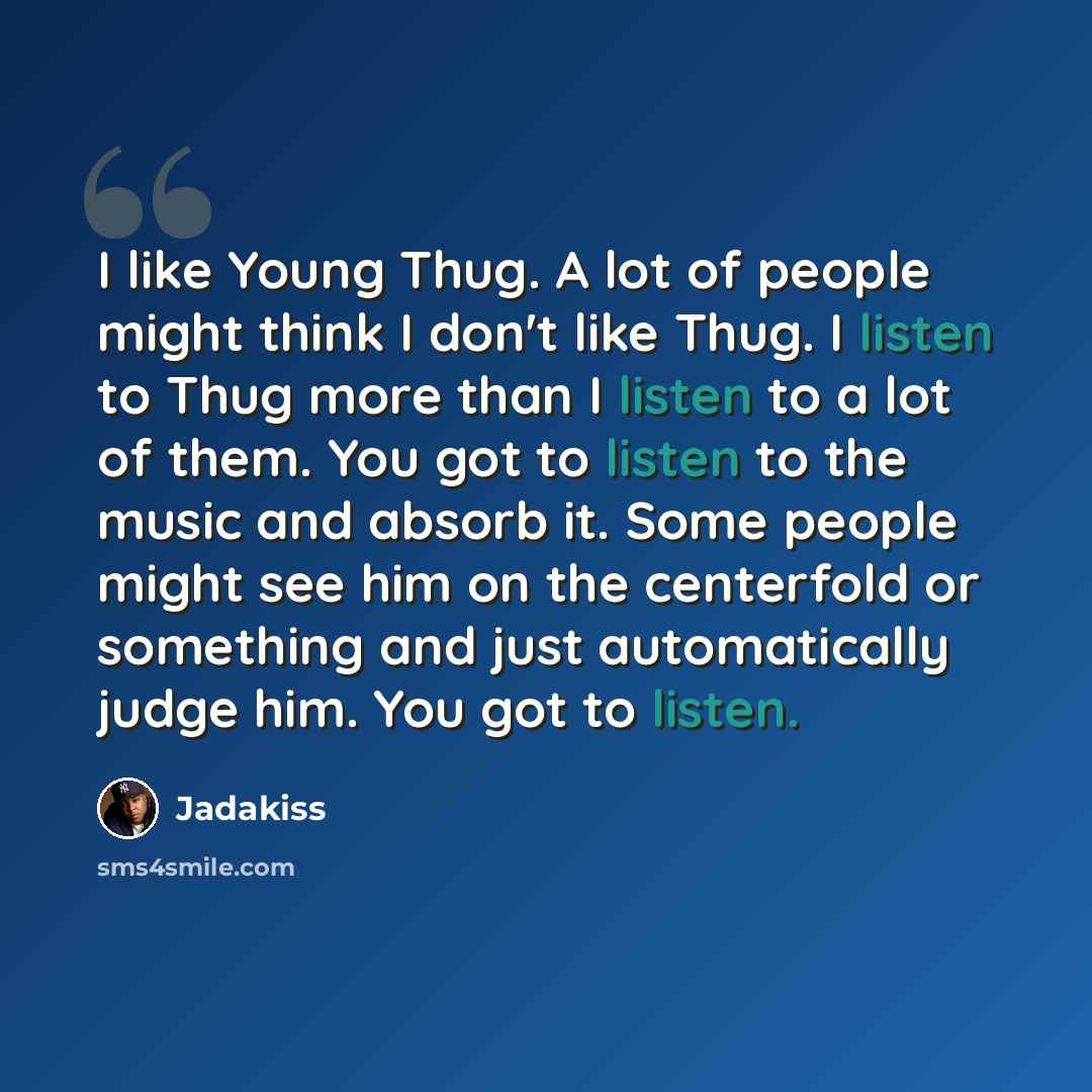 “I like Young Thug. A lot of people might think I don't like Thug. I listen to Thug more than I listen to a lot of them. You got to listen to the music and absorb it. Some people might see him on the centerfold or something and just automatically judge him. You got to listen.” quote by Jadakiss