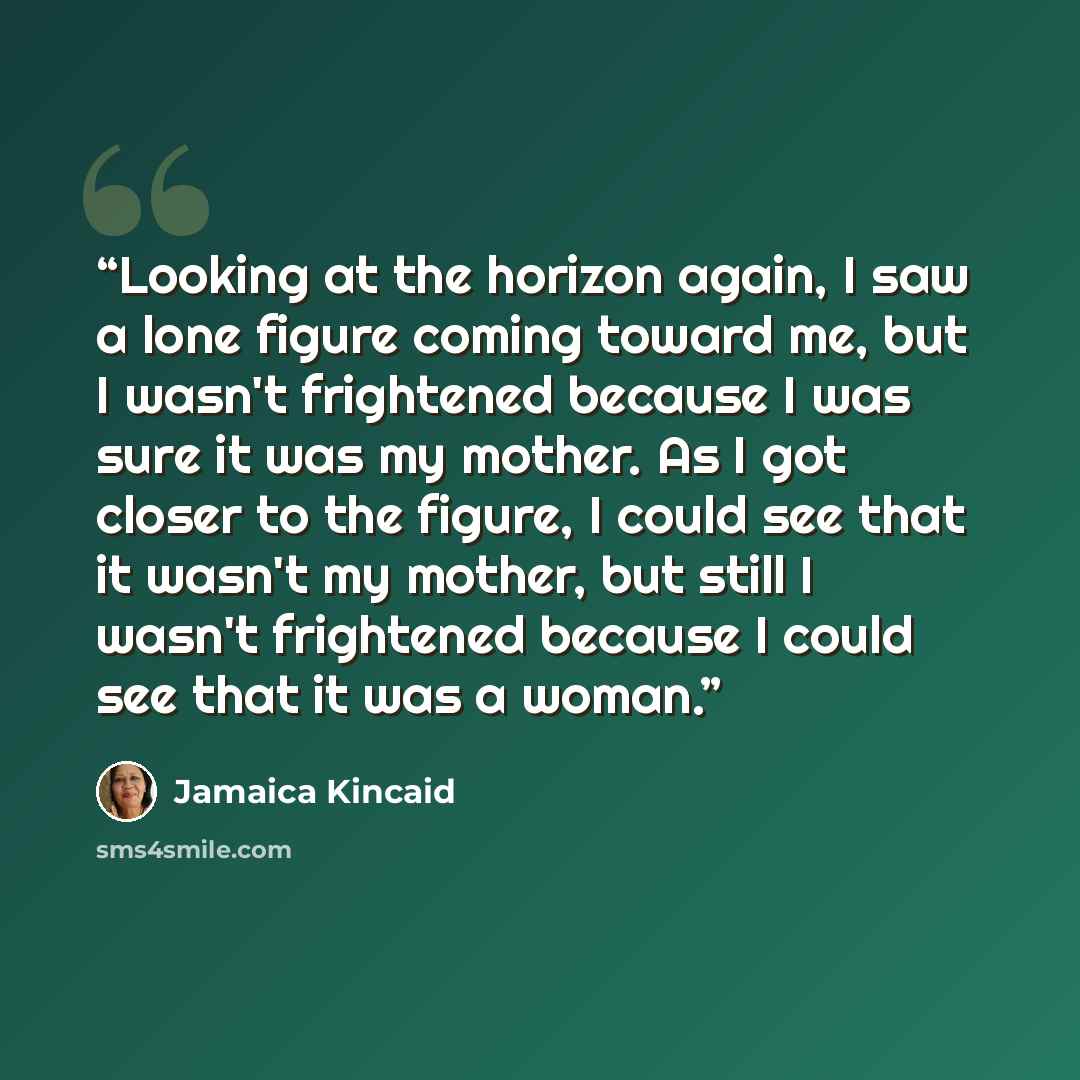 “Looking at the horizon again, I saw a lone figure coming toward me, but I wasn't frightened because I was sure it was my mother. As I got closer to the figure, I could see that it wasn't my mother, but still I wasn't frightened because I could see that it was a woman.” quote by Jamaica Kincaid