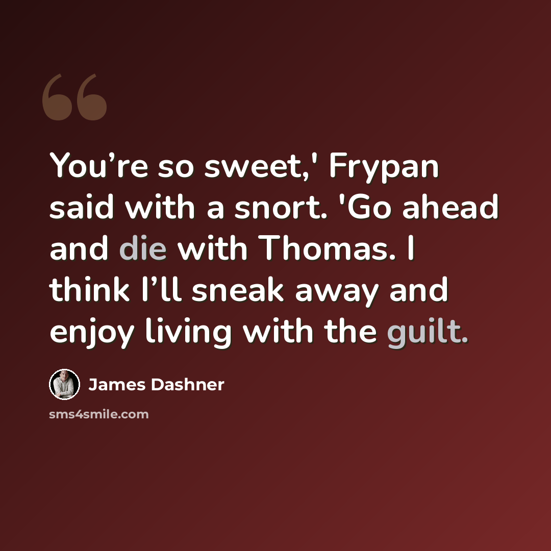 “You’re so sweet,' Frypan said with a snort. 'Go ahead and die with Thomas. I think I’ll sneak away and enjoy living with the guilt.” quote by James Dashner