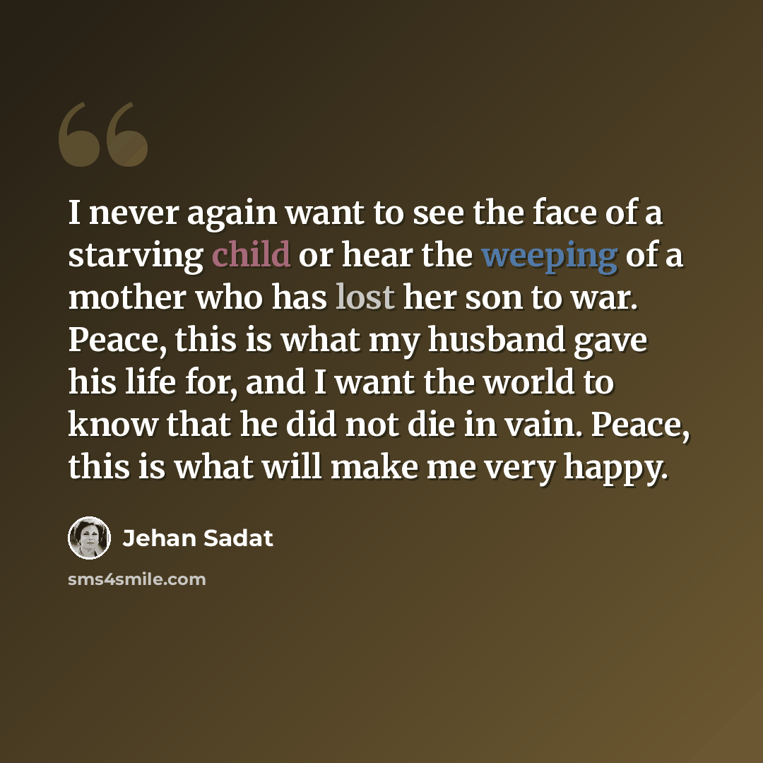 “I never again want to see the face of a starving child or hear the weeping of a mother who has lost her son to war. Peace, this is what my husband gave his life for, and I want the world to know that he did not die in vain. Peace, this is what will make me very happy.” quote by Jehan Sadat