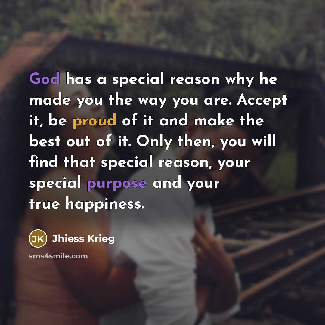 “God has a special reason why he made you the way you are. Accept it, be proud of it and make the best out of it. Only then, you will find that special reason, your special purpose and your true happiness.” quote by Jhiess Krieg