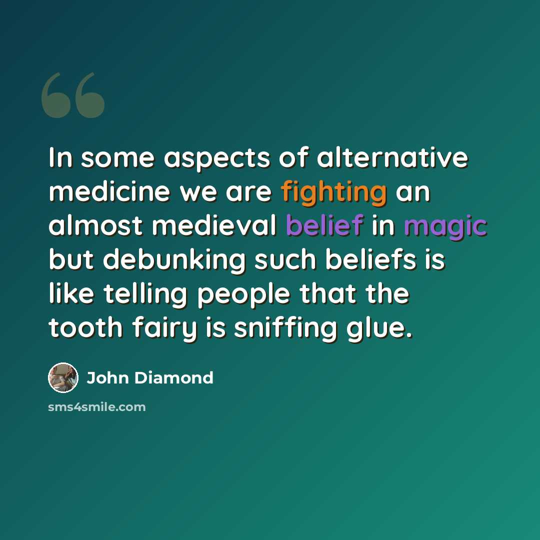 “In some aspects of alternative medicine we are fighting an almost medieval belief in magic but debunking such beliefs is like telling people that the tooth fairy is sniffing glue.” quote by John Diamond