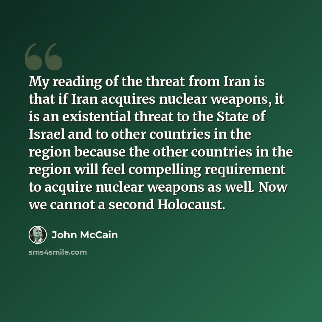“My reading of the threat from Iran is that if Iran acquires nuclear weapons, it is an existential threat to the State of Israel and to other countries in the region because the other countries in the region will feel compelling requirement to acquire nuclear weapons as well. Now we cannot a second…” quote by John McCain
