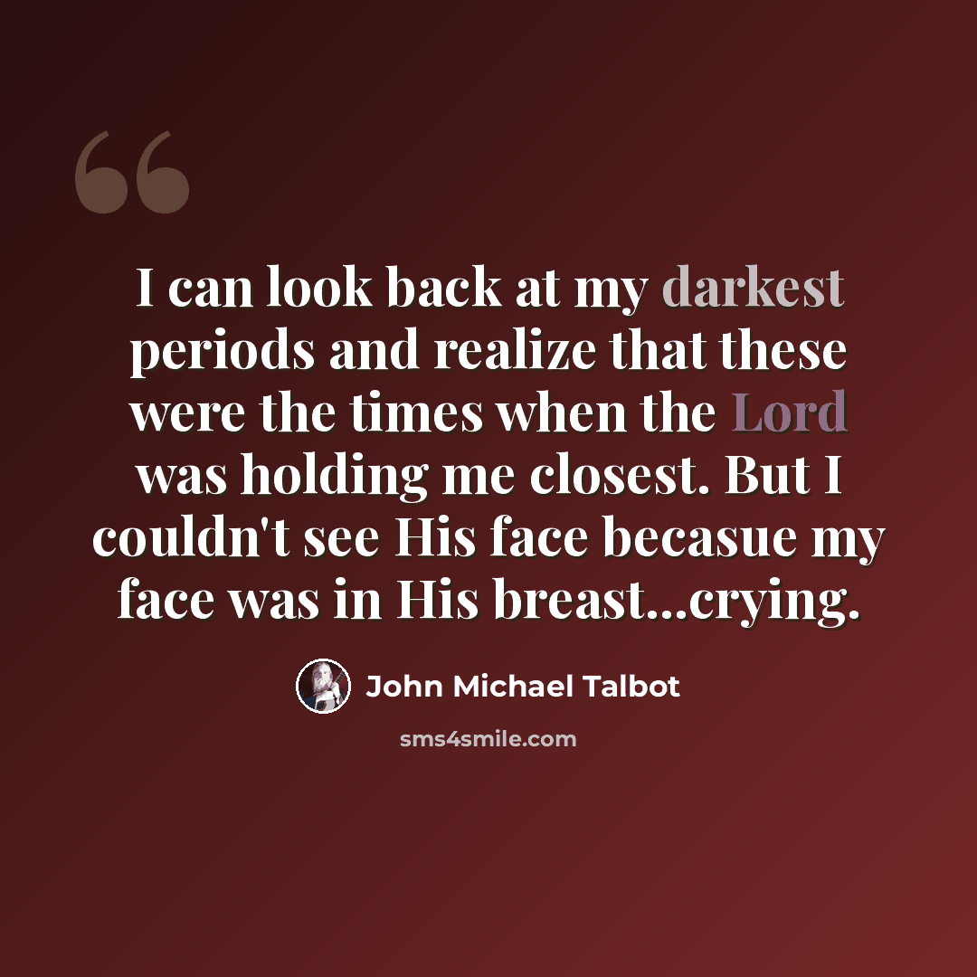 “I can look back at my darkest periods and realize that these were the times when the Lord was holding me closest. But I couldn't see His face becasue my face was in His breast...crying.” quote by John Michael Talbot