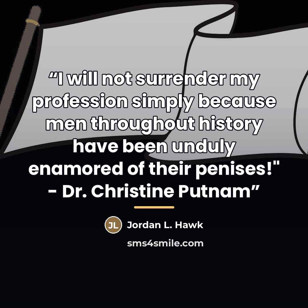 “I will not surrender my profession simply because men throughout history have been unduly enamored of their penises!" - Dr. Christine Putnam” quote by Jordan L. Hawk