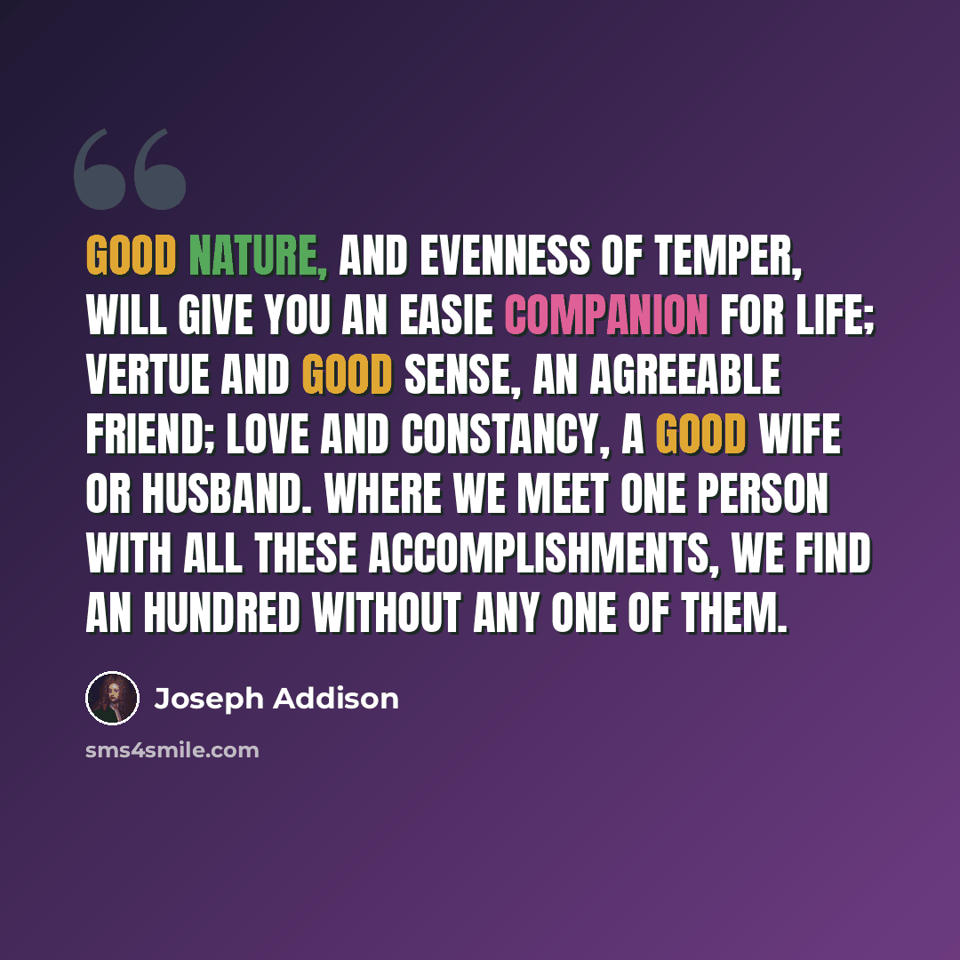 “Good Nature, and Evenness of Temper, will give you an easie Companion for Life; Vertue and good Sense, an agreeable Friend; Love and Constancy, a good Wife or Husband. Where we meet one Person with all these Accomplishments, we find an Hundred without any one of them.” quote by Joseph Addison