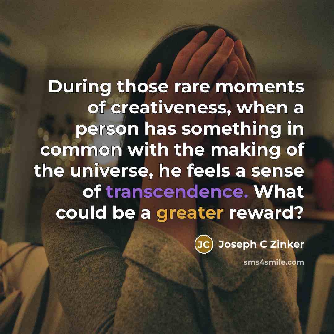 “During those rare moments of creativeness, when a person has something in common with the making of the universe, he feels a sense of transcendence. What could be a greater reward?” quote by Joseph C Zinker
