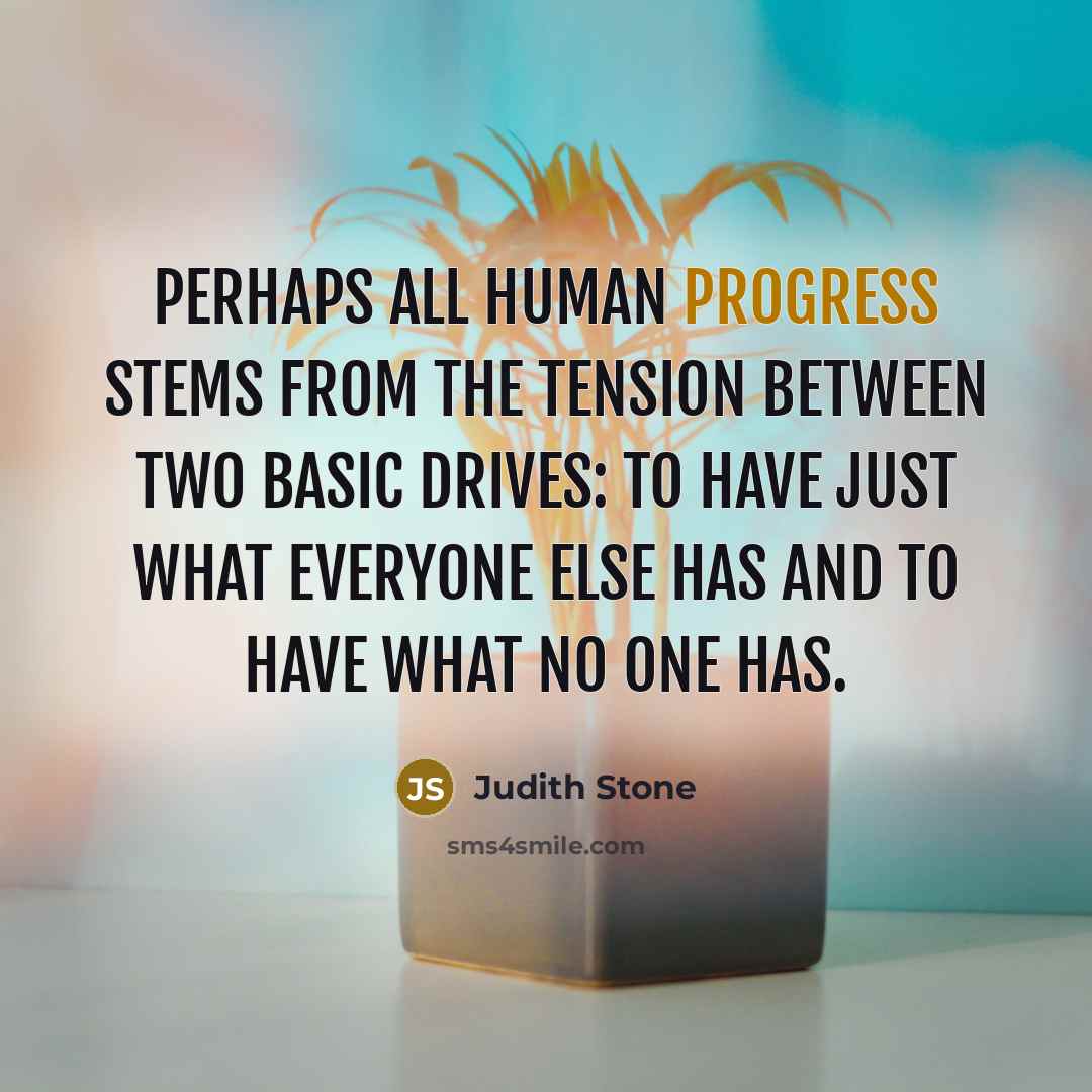 “Perhaps all human progress stems from the tension between two basic drives: to have just what everyone else has and to have what no one has.” quote by Judith Stone