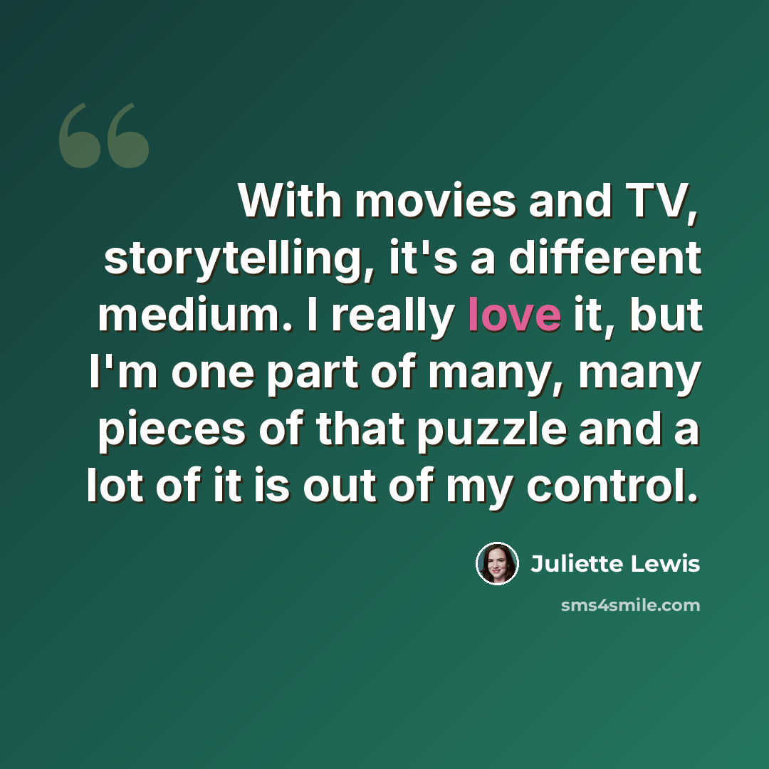 “With movies and TV, storytelling, it's a different medium. I really love it, but I'm one part of many, many pieces of that puzzle and a lot of it is out of my control.” quote by Juliette Lewis