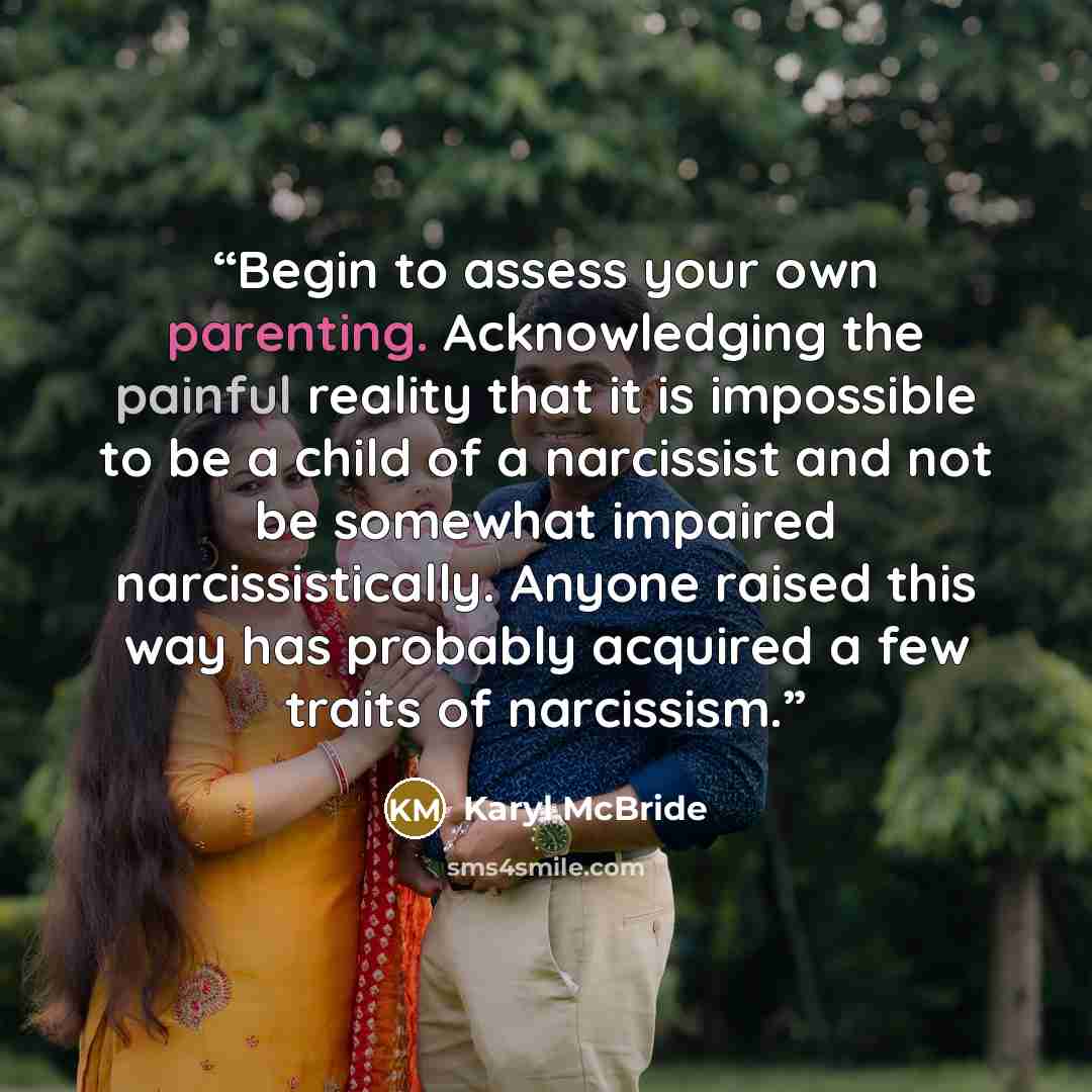 “Begin to assess your own parenting. Acknowledging the painful reality that it is impossible to be a child of a narcissist and not be somewhat impaired narcissistically. Anyone raised this way has probably acquired a few traits of narcissism.” quote by Karyl McBride
