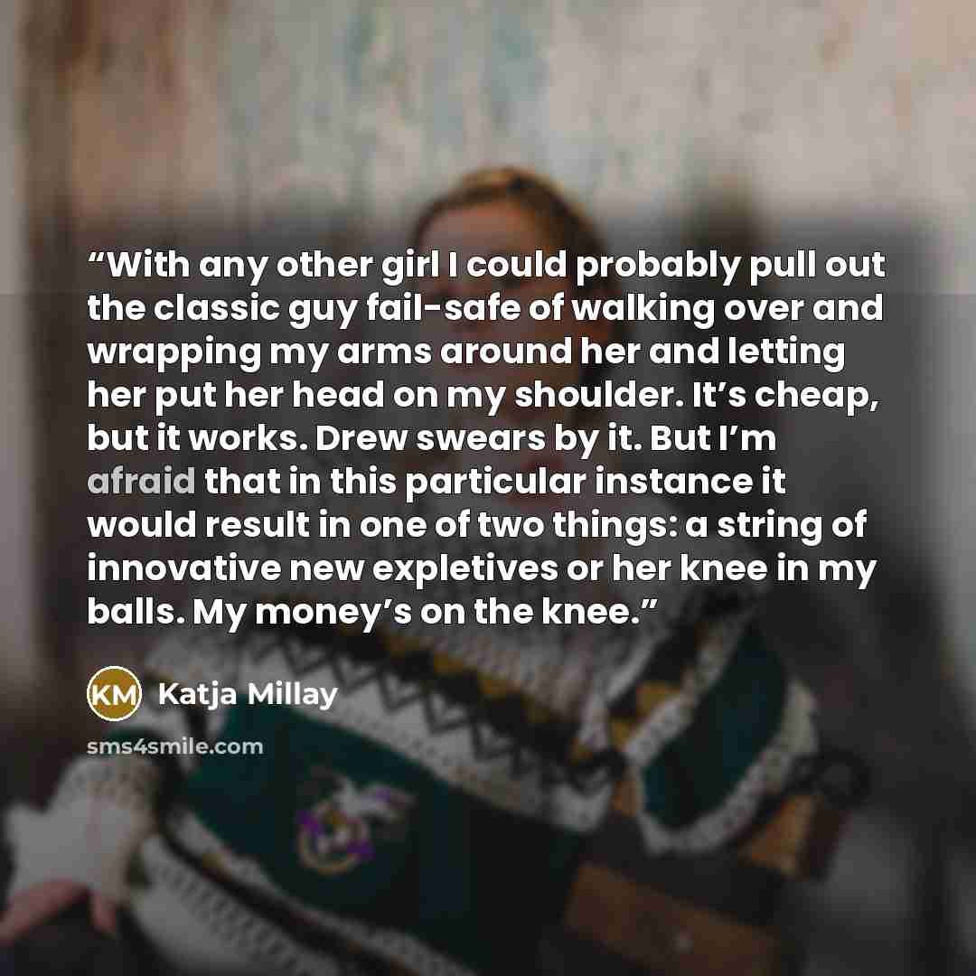 “With any other girl I could probably pull out the classic guy fail-safe of walking over and wrapping my arms around her and letting her put her head on my shoulder. It’s cheap, but it works. Drew swears by it. But I’m afraid that in this particular instance it would result in one of two things: a…” quote by Katja Millay