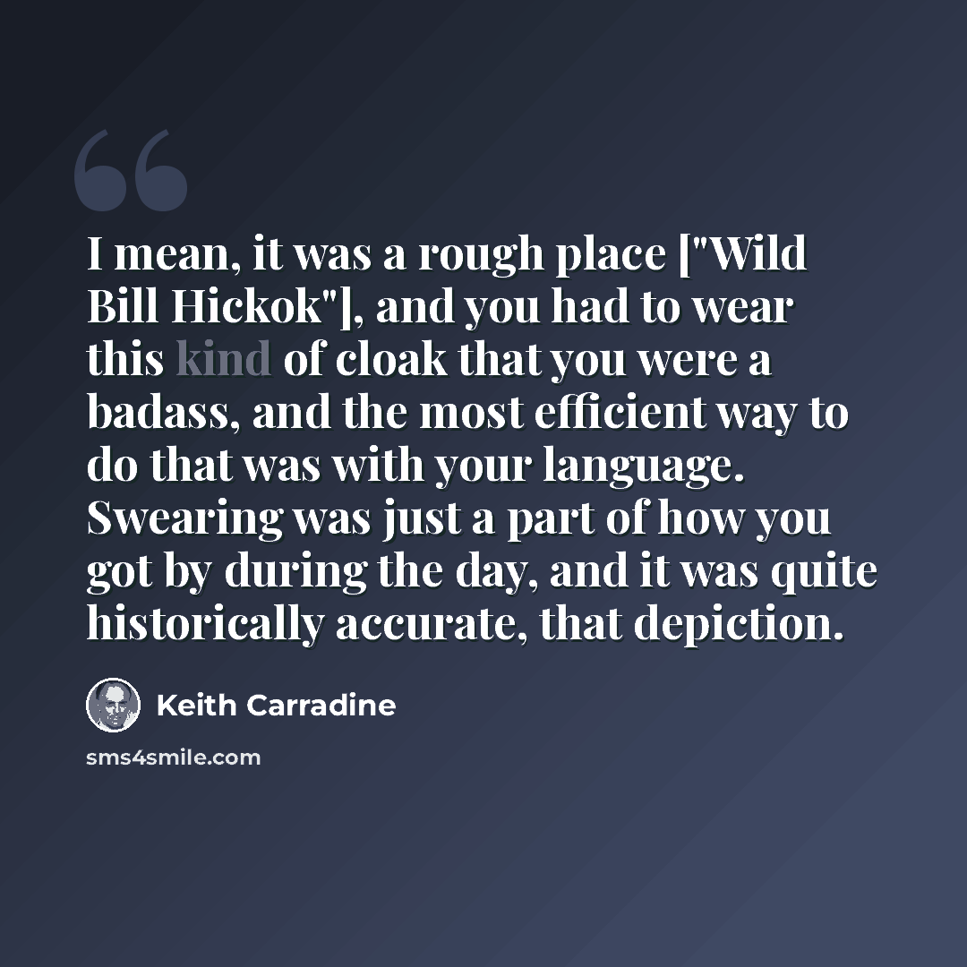 “I mean, it was a rough place ["Wild Bill Hickok"], and you had to wear this kind of cloak that you were a badass, and the most efficient way to do that was with your language. Swearing was just a part of how you got by during the day, and it was quite historically accurate, that depiction.” quote by Keith Carradine